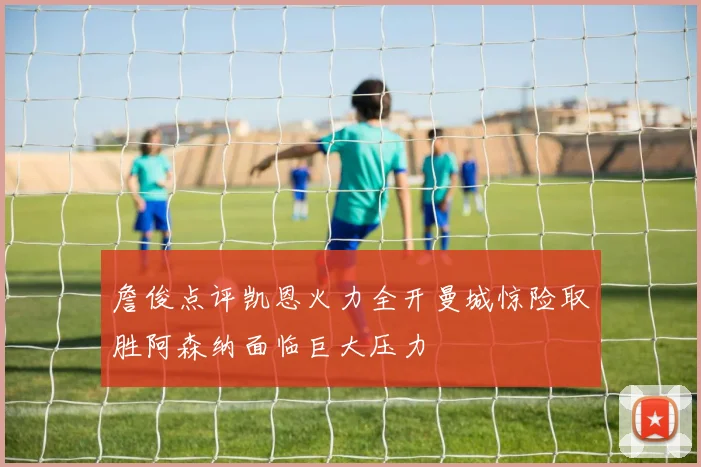 詹俊点评凯恩火力全开曼城惊险取胜阿森纳面临巨大压力