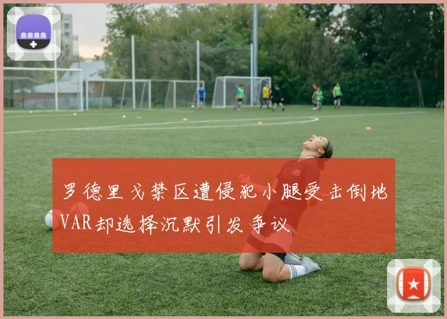 罗德里戈禁区遭侵犯小腿受击倒地VAR却选择沉默引发争议