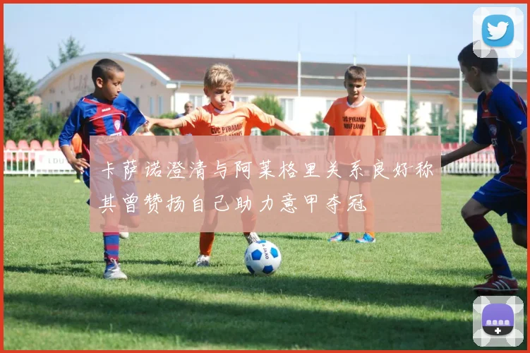 卡萨诺澄清与阿莱格里关系良好称其曾赞扬自己助力意甲夺冠
