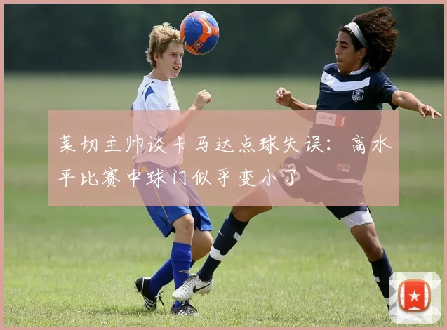 莱切主帅谈卡马达点球失误：高水平比赛中球门似乎变小了