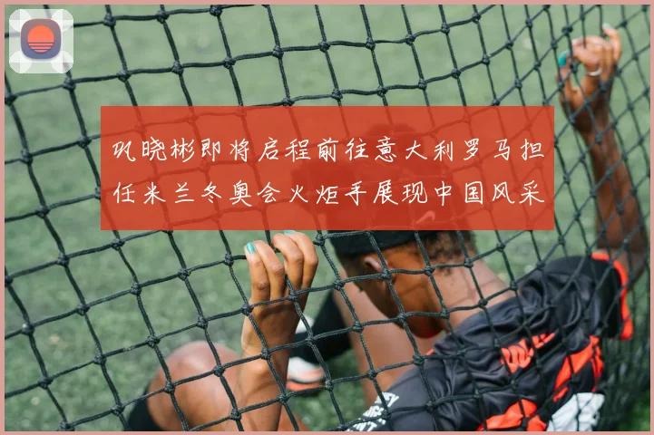 巩晓彬即将启程前往意大利罗马担任米兰冬奥会火炬手展现中国风采