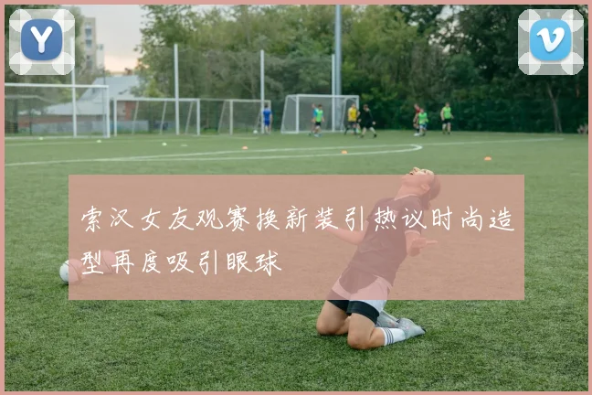 索汉女友观赛换新装引热议时尚造型再度吸引眼球