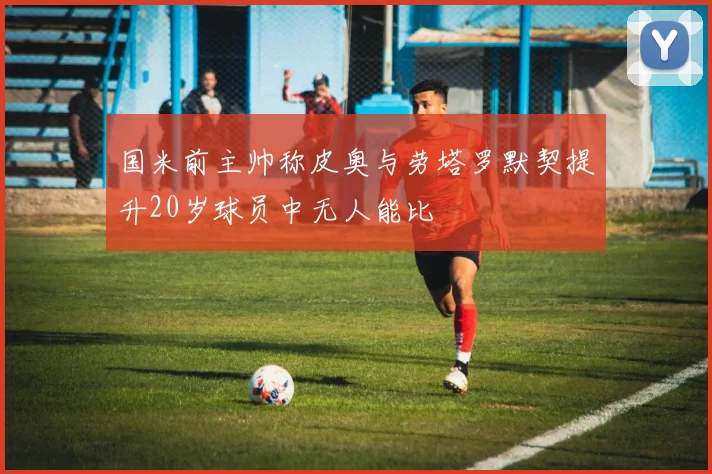 国米前主帅称皮奥与劳塔罗默契提升20岁球员中无人能比