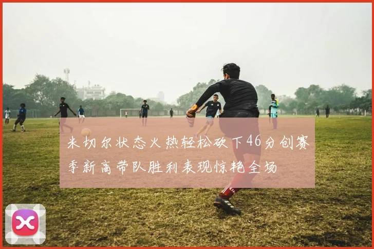 米切尔状态火热轻松砍下46分创赛季新高带队胜利表现惊艳全场