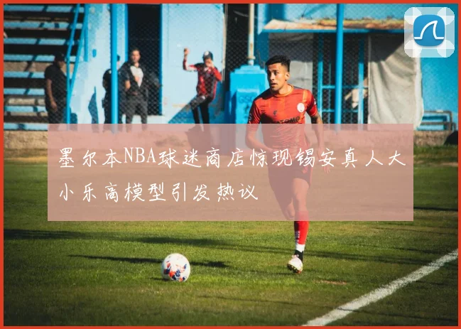 墨尔本NBA球迷商店惊现锡安真人大小乐高模型引发热议