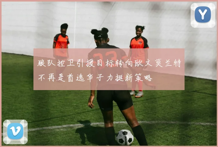 狼队控卫引援目标转向欧文莫兰特不再是首选华子力挺新策略