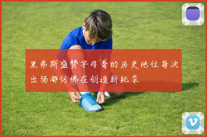 里弗斯盛赞字母哥的历史地位每次出场都仿佛在创造新纪录