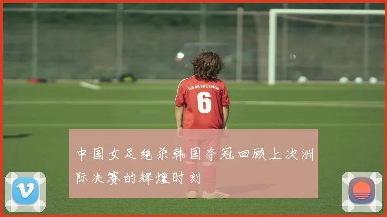 中国女足绝杀韩国夺冠回顾上次洲际决赛的辉煌时刻