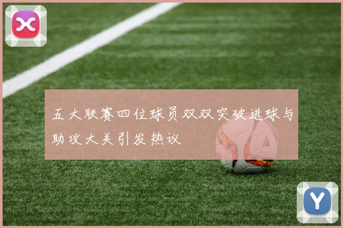 五大联赛四位球员双双突破进球与助攻大关引发热议