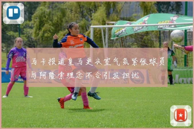 马卡报道皇马更衣室气氛紧张球员与阿隆索理念不合引发担忧