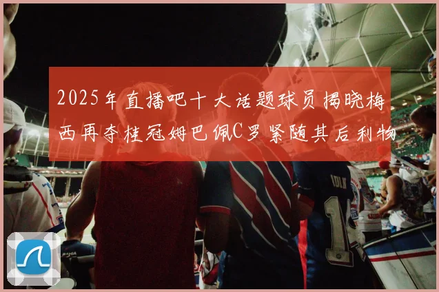 2025年直播吧十大话题球员揭晓梅西再夺桂冠姆巴佩C罗紧随其后利物浦三将入选