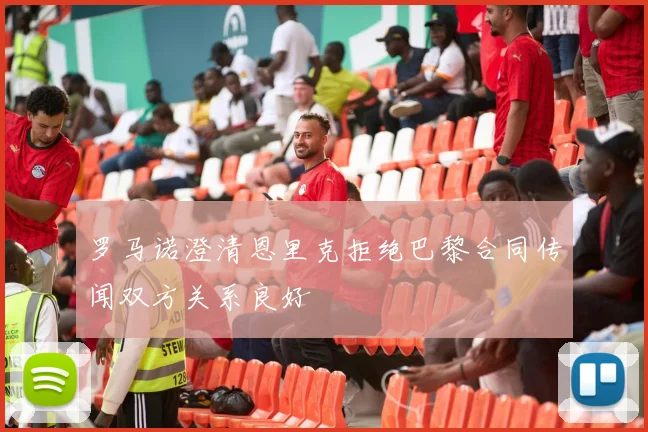 罗马诺澄清恩里克拒绝巴黎合同传闻双方关系良好