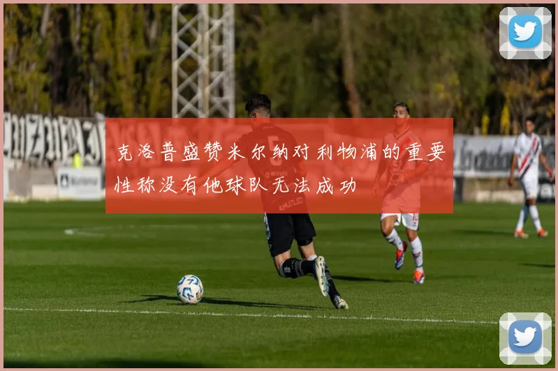 克洛普盛赞米尔纳对利物浦的重要性称没有他球队无法成功