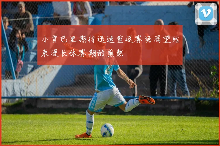 小贾巴里期待迅速重返赛场渴望结束漫长休赛期的煎熬