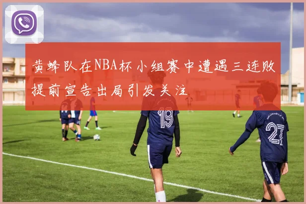 黄蜂队在NBA杯小组赛中遭遇三连败提前宣告出局引发关注