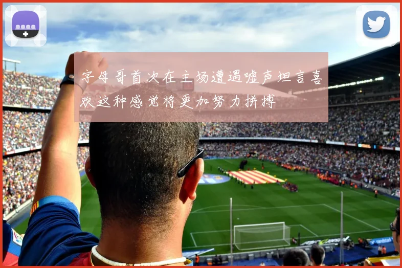 字母哥首次在主场遭遇嘘声坦言喜欢这种感觉将更加努力拼搏