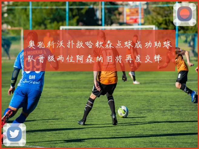 奥孔科沃扑救哈钦森点球成功助球队晋级两位阿森纳旧将再度交锋