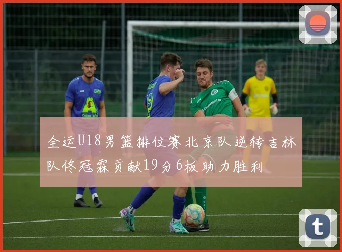 全运U18男篮排位赛北京队逆转吉林队佟冠霖贡献19分6板助力胜利