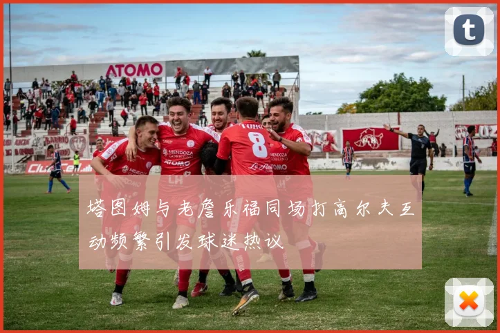 塔图姆与老詹乐福同场打高尔夫互动频繁引发球迷热议