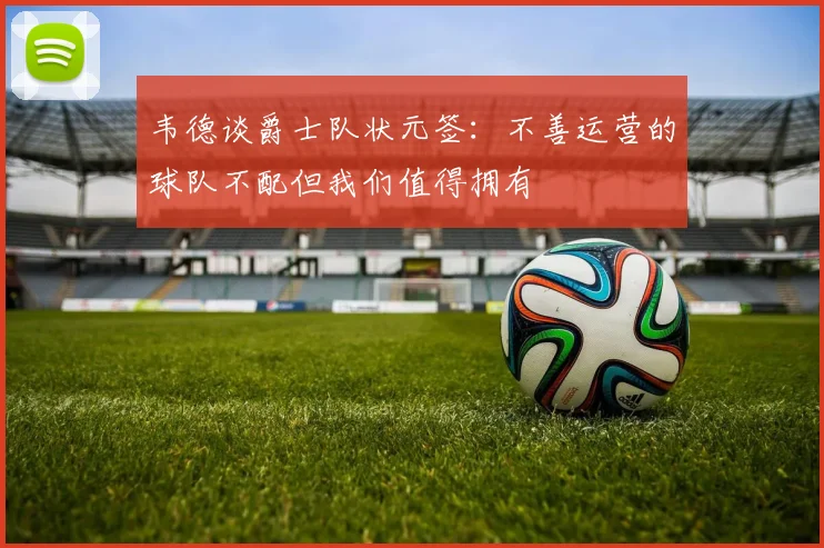 韦德谈爵士队状元签：不善运营的球队不配但我们值得拥有