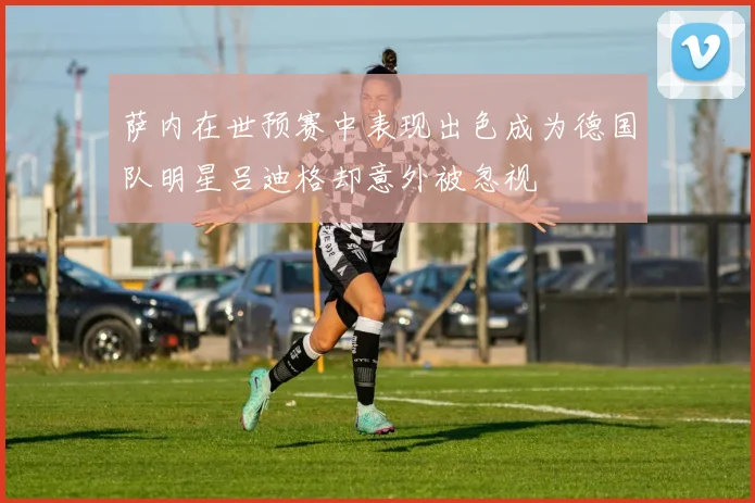 萨内在世预赛中表现出色成为德国队明星吕迪格却意外被忽视