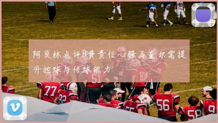 阿莫林点评B费责任心强马奎尔需提升控球与传球能力