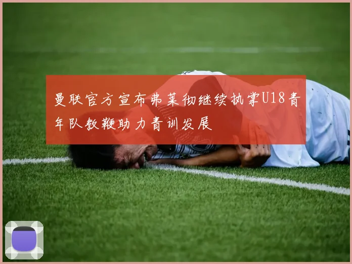 曼联官方宣布弗莱彻继续执掌U18青年队教鞭助力青训发展