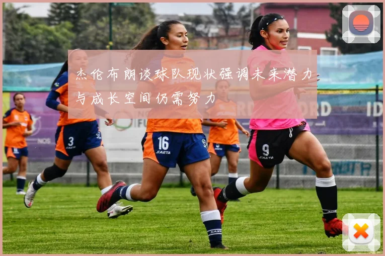 杰伦布朗谈球队现状强调未来潜力与成长空间仍需努力