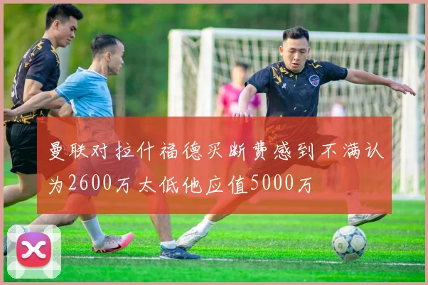 曼联对拉什福德买断费感到不满认为2600万太低他应值5000万