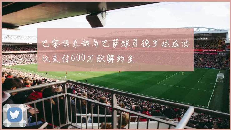 巴黎俱乐部与巴萨球员德罗达成协议支付600万欧解约金