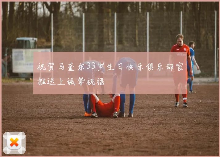 祝贺马奎尔33岁生日快乐俱乐部官推送上诚挚祝福