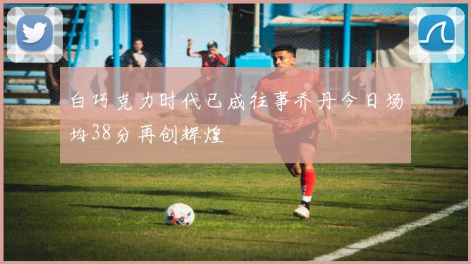 白巧克力时代已成往事乔丹今日场均38分再创辉煌