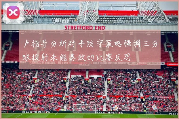 卢指导分析对手防守策略强调三分球投射未能奏效的比赛反思