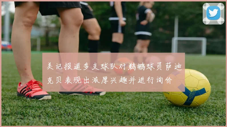 美记报道多支球队对鹈鹕球员萨迪克贝表现出浓厚兴趣并进行询价