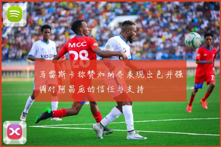 马雷斯卡称赞加纳乔表现出色并强调对阿昌庞的信任与支持