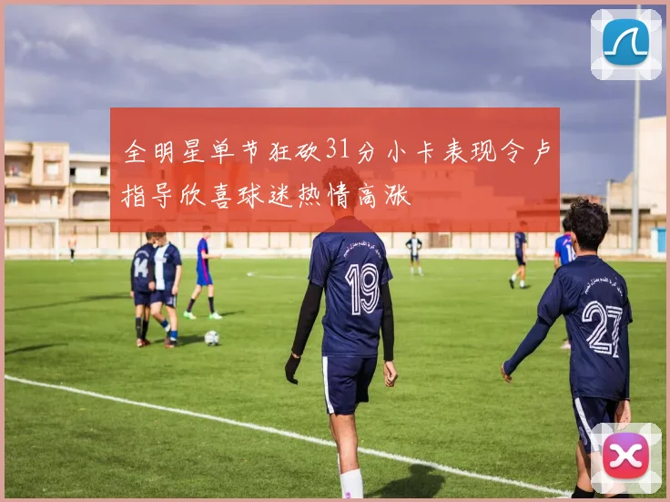 全明星单节狂砍31分小卡表现令卢指导欣喜球迷热情高涨