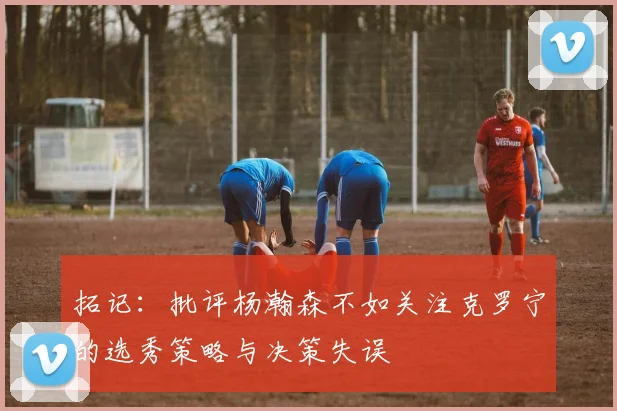 拓记：批评杨瀚森不如关注克罗宁的选秀策略与决策失误