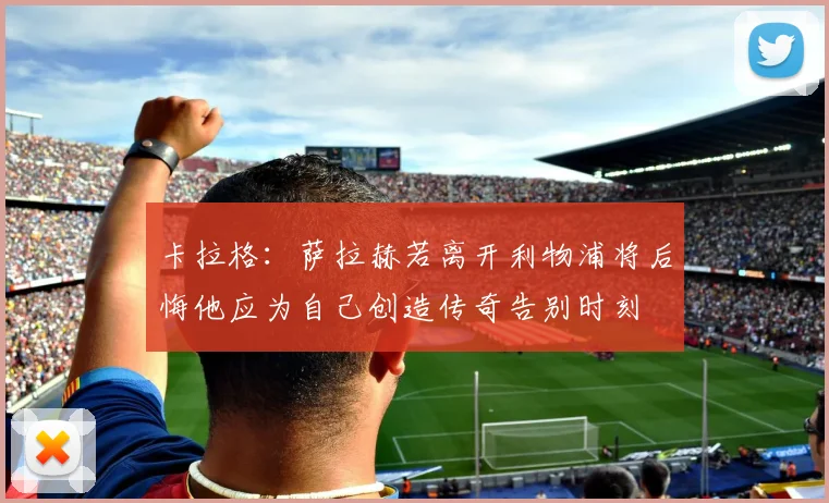 卡拉格：萨拉赫若离开利物浦将后悔他应为自己创造传奇告别时刻