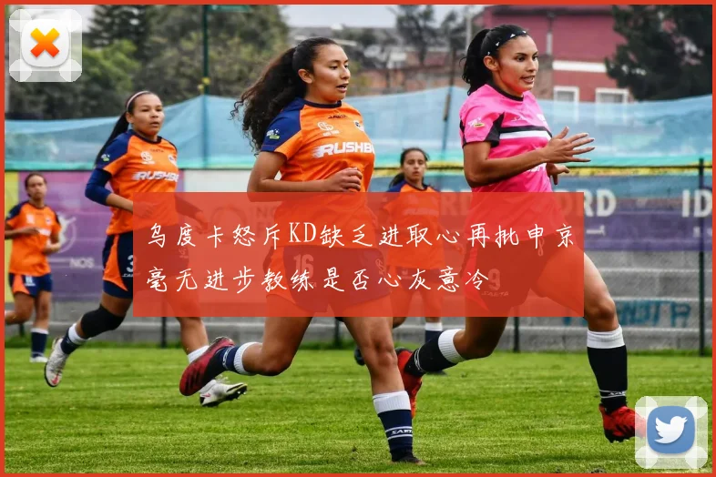 乌度卡怒斥KD缺乏进取心再批申京毫无进步教练是否心灰意冷