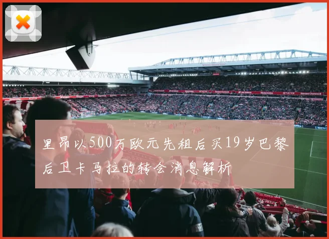 里昂以500万欧元先租后买19岁巴黎后卫卡马拉的转会消息解析