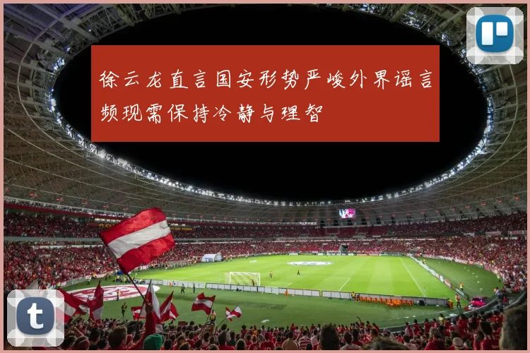 徐云龙直言国安形势严峻外界谣言频现需保持冷静与理智
