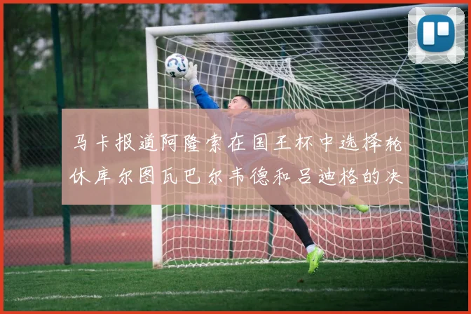 马卡报道阿隆索在国王杯中选择轮休库尔图瓦巴尔韦德和吕迪格的决定