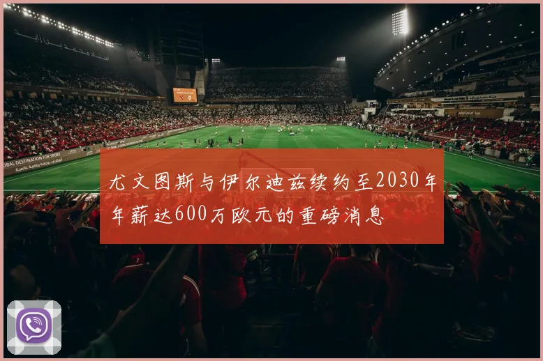 尤文图斯与伊尔迪兹续约至2030年年薪达600万欧元的重磅消息