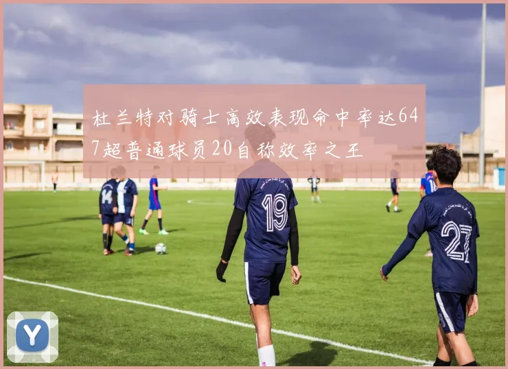 杜兰特对骑士高效表现命中率达647超普通球员20自称效率之王